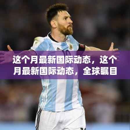 本月全球瞩目事件与趋势概览,最新国际动态概览