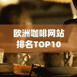 欧洲咖啡网站排名TOP10,探寻极致咖啡文化体验之旅