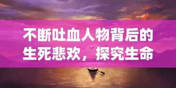 不断吐血人物背后的生死悲欢,探究生命边缘的悲欢离合故事