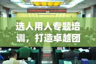 选人用人专题培训,打造卓越团队的核心秘诀!