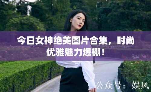 今日女神绝美图片合集,时尚优雅魅力爆棚!
