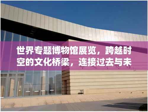 世界专题博物馆展览，跨越时空的文化桥梁，连接过去与未来