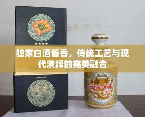 独家白酒酱香,传统工艺与现代演绎的完美融合