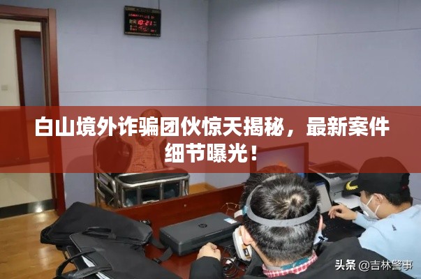 白山境外诈骗团伙惊天揭秘，最新案件细节曝光！