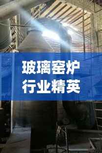 玻璃窑炉行业精英引领未来,十大窑炉排名榜单重磅出炉!