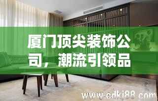 厦门顶尖装饰公司,潮流引领品质家居设计专家