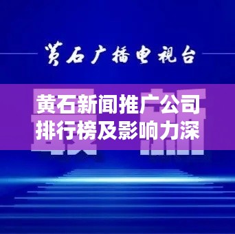 黄石新闻推广公司排行榜及影响力深度解析
